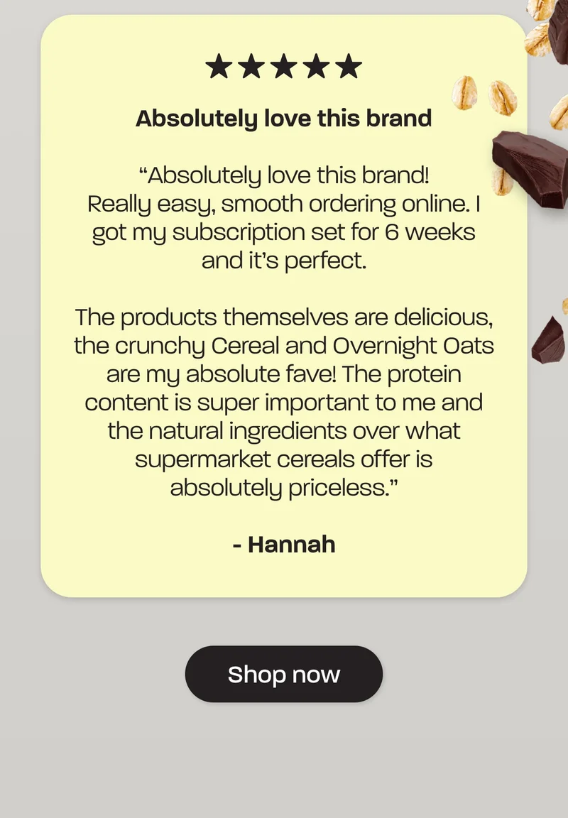 The products themselves are delicious, the crunchy Cereal and Overnight Oats are my absolute fave! The protein content is super important to me and the natural ingredients over what supermarket cereals offer is absolutely priceless” – Hannah