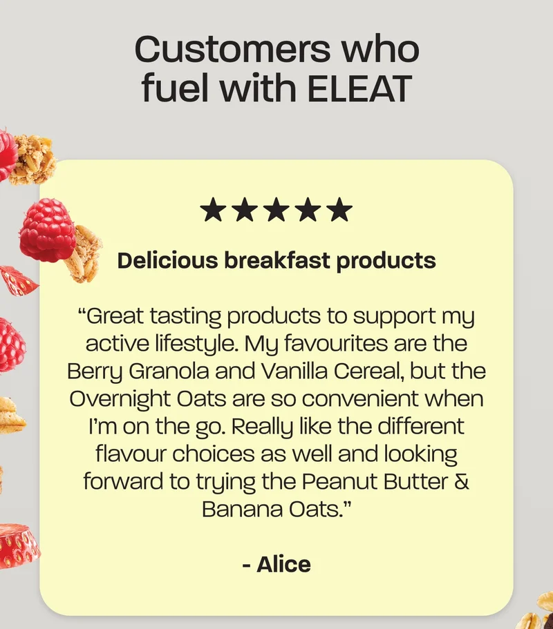 Customers who fuel with ELEAT. “Delicious breakfast products  Great tasting products to support my active lifestyle. My favourites are the Berry Granola and Vanilla Cereal, but the Overnight Oats are so convenient when I’m on the go. Really like the different flavour choices as well and looking forward to trying the Peanut Butter & Banana Oats.” – Alice  ***** “Absolutely love this brand  Absolutely love this brand! Really easy, smooth ordering online. I got my subscription set for 6 weeks and it’s perfect.