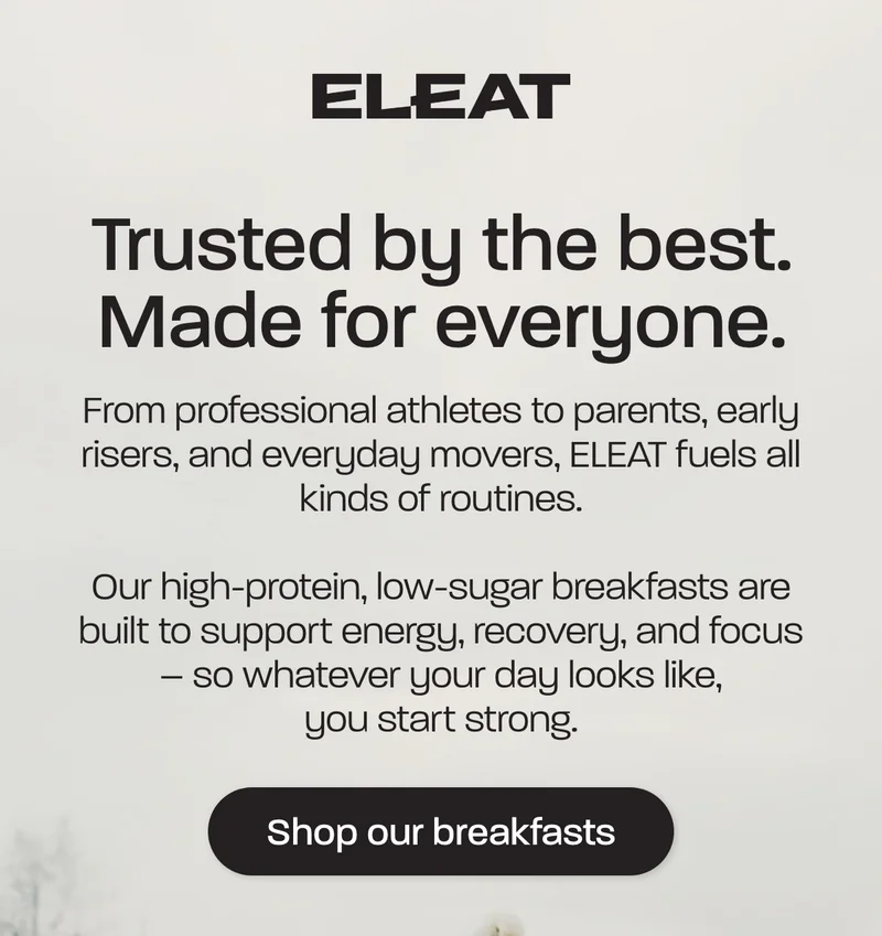 Trusted by the best. Made for everyone. From professional athletes to parents, early risers, and everyday movers, ELEAT fuels all kinds of routines.  Our high-protein, low-sugar breakfasts are built to support energy, recovery, and focus – so whatever your day looks like, you start strong.