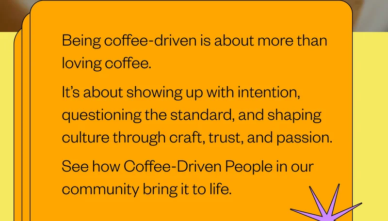 Being coffee-driven is about more than loving coffee. It’s about showing up with intention, questioning the standard, and shaping culture through craft, trust, and passion. See how Coffee-Driven People in our community bring it to life. Being coffee-driven is about more than loving coffee. It’s about showing up with intention, questioning the standard, and shaping culture through craft, trust, and passion. See how Coffee-Driven People in our community bring it to life.