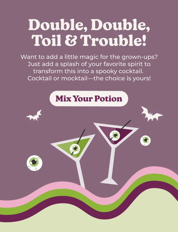 Witch's Brew Double, Double, Toil & Trouble! Want to add a little magic for the grown-ups? Just add a splash of your favorite spirit to transform this into a spooky cocktail. Cocktail or mocktail—the choice is yours! Mix Your Potion