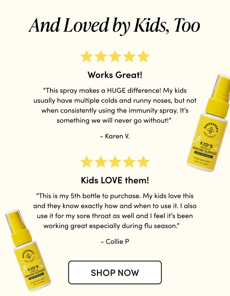 And Loved by Kids, Too      “This spray makes a HUGE difference! My kids usually have multiple colds and runny noses, but not when consistently using the immunity spray. It’s something we will never go without!”  - Jade S. “This is my 5th bottle to purchase. My kids love this and they know exactly how and when to use it. I also use it for my sore throat as well and I feel it’s been working great especially during flu season.”     - Wanjin C.