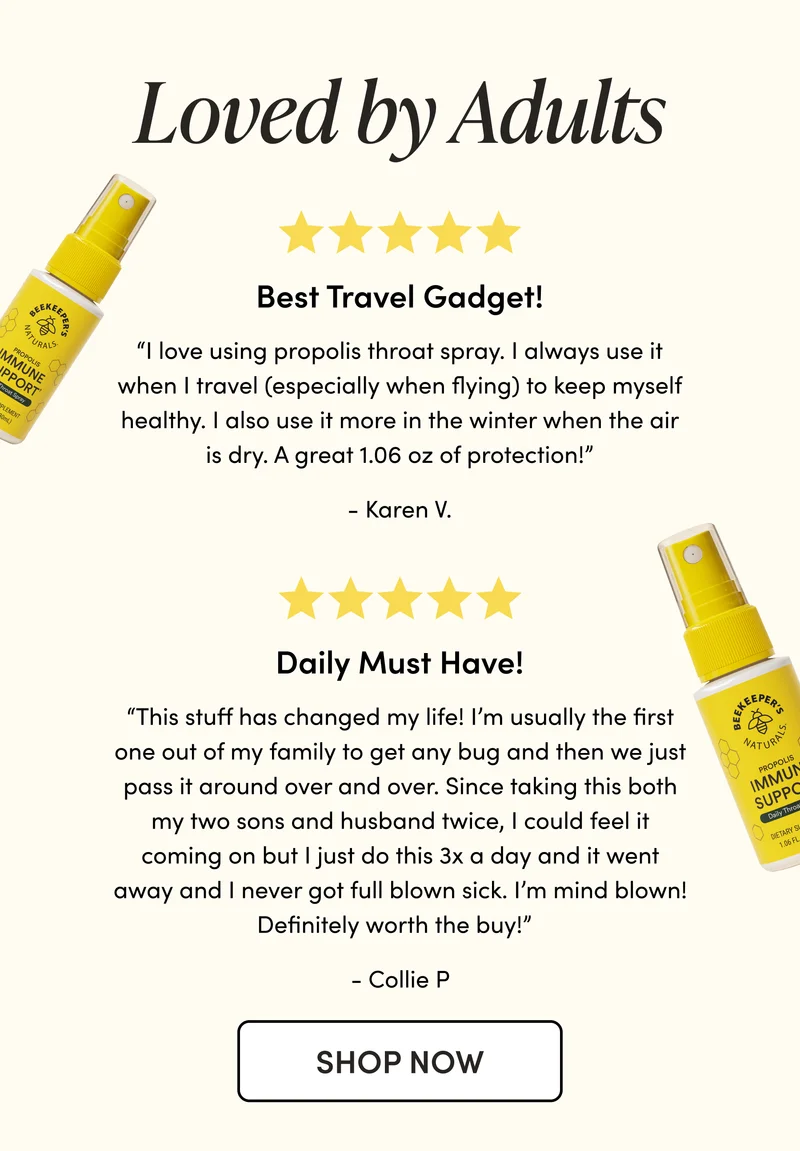 Loved by Adults   “I love using propolis throat spray. I always use it when I travel (especially when flying) to keep myself healthy. I also use it more in the winter when the air is dry. A great 1.06 oz of protection!” - Karen V. “This stuff has changed my life! I’m usually the first one out of my family to get any bug and then we just pass it around over and over. Since taking this both my two sons and husband twice. I could feel it coming on but I just do this 3x a day and it went away and I never got full blown sick. I’m mind blown! Definitely worth the buy!”   - Collie P