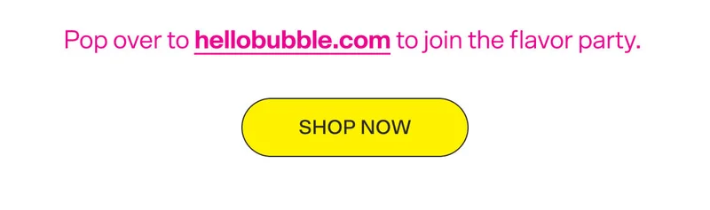 Pop over to hellobubble.com to join the flavor party. SHOP NOW