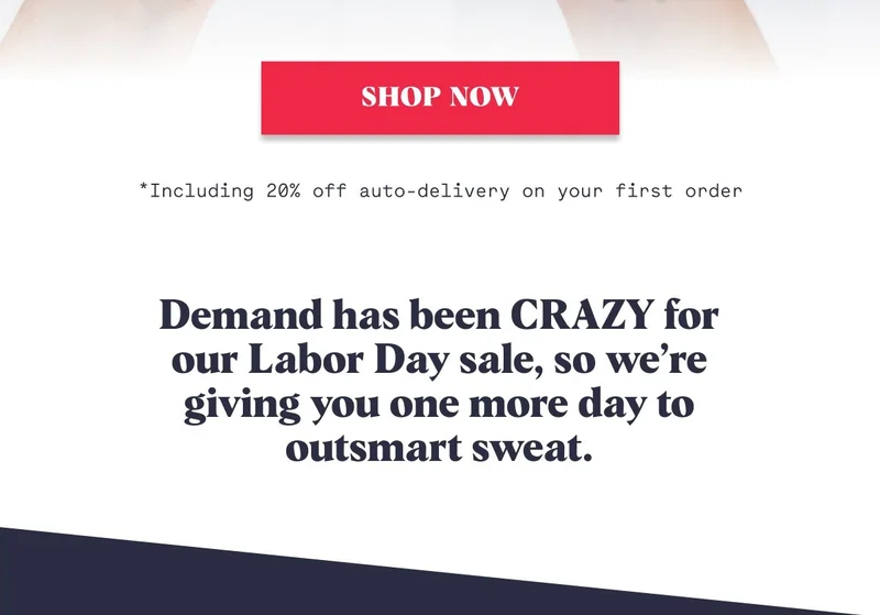 Shop Now *Including 20% off auto delivery on your first order  Demand has been CRAZY for our Labor Day sale, so we’re giving you one more day to outsmart sweat.