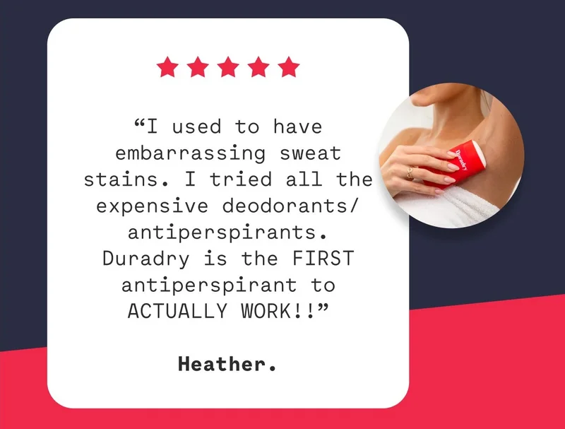 “I used to have embarrassing sweat stains. I tried all the expensive deodorants/antiperspirants. Duradry is the FIRST antiperspirant to ACTUALLY WORK!!”  Heather.
