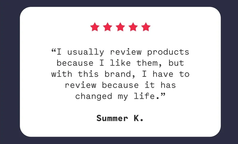 “I usually review products because I like them, but with this brand, I have to review because it has changed my life.”  Summer K.