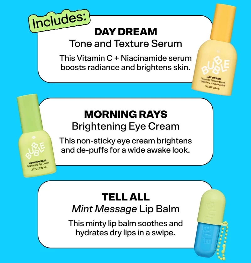 Includes:  Day Dream Tone and Texture Serum  This Vitamin C + Niacinamide serum boosts radiance and brightens skin.   Morning Rays Brightening Eye Cream  This non-sticky eye cream brightens and de-puffs for a wide awake look.   Tell All Mint Message Lip Balm  This minty lip balm soothes and hydrates dry lips in a swipe.