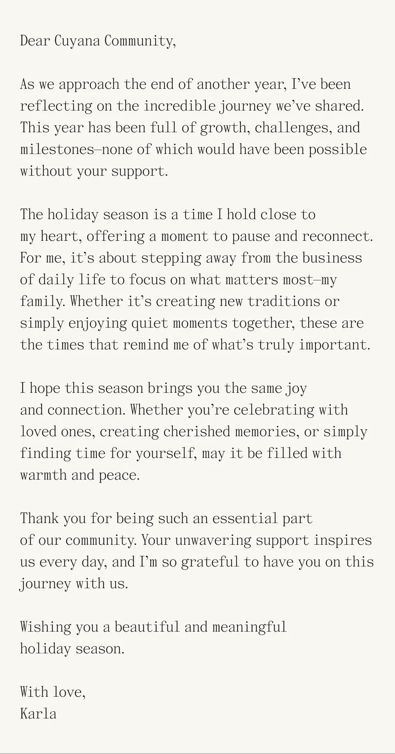 Dear Cuyana Community, As we approach the end of another year, I’ve been reflecting on the incredible journey we’ve shared. This year has been full of growth, challenges, and milestones—none of which would have been possible without your support. The holiday season is a time I hold close to my heart, offering a moment to pause and reconnect. For me, it’s about stepping away from the business of daily life to focus on what matters most—my family. Whether it’s creating new traditions or simply enjoying quiet moments together, these are the times that remind me of what’s truly important. I hope this season brings you the same joy and connection. Whether you’re celebrating with loved ones, creating cherished memories, or simply finding time for yourself, may it be filled with warmth and peace. Thank you for being such an essential part of our community. Your unwavering support inspires us every day, and I’m so grateful to have you on this journey with us. Wishing you a beautiful and meaningful holiday season. With love, Karla