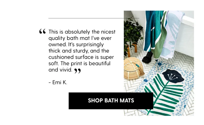 “This is absolutely the nicest quality bath mat I’ve ever owned. It’s surprisingly thick and sturdy, and the cushioned surface is super soft. The print is beautiful and vivid.” Emi K.  | Shop Bath Mats