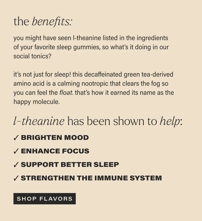 the benefits: you might have seen l-theanine listed in the ingredients of your favorite sleep gummies, so what’s it doing in our social tonics? | it’s not just for sleep! this decaffeinated green tea-derived amino acid is a calming nootropic that clears the fog so you can feel the float. that’s how it earned its name as the happy molecule. | l-theanine has been shown to help: Brighten mood | Enhance focus | Support better sleep | Strengthen the immune system | [ SHOP FLAVORS ]