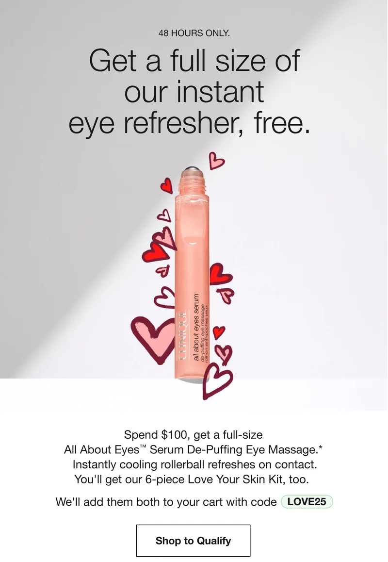 48 HOURS ONLY. | Get a full size of our instant eye refresher, free. | Spend $100, get a full-size All About Eyes™ Serum De-Puffing Eye Massage.* Instantly cooling rollerball refreshes on contact. You'll get our 6-piece Love Your Skin Kit, too. | We'll add them both to your cart with code discount code | Shop to Qualify