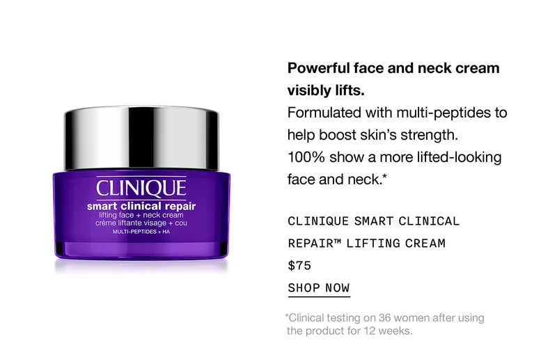 Powerful face and neck cream visibly lifts. Formulated with multi-peptides to help boost skin’s strength. 100% show a more lifted-looking face and neck.* Clinique Smart Clinical Repair™ Lifting Cream $75 SHOP NOW *Clinical testing on 36 women after using the product for 12 weeks.