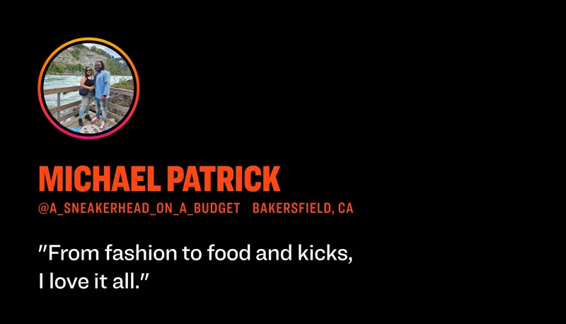 Michael Patrick @a_sneakerhead_on_a_budgeT Bakersfield, CA "From fashion  to food  and kicks, I love it all."