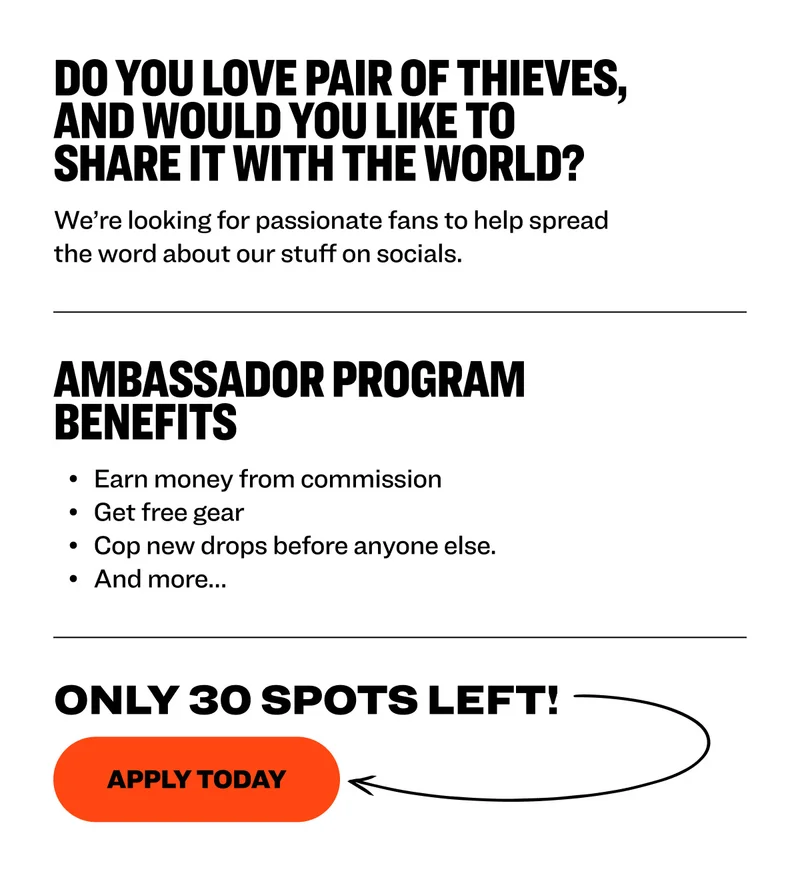 Do you love Pair of Thieves, and would you like to share it with the world?&nbsp; We’re looking for passionate fans to help spread the word about our stuff on socials.&nbsp;&nbsp; ambassador program benefits Earn money from commission&nbsp; Get free gear&nbsp; Cop new drops before anyone else.&nbsp; And more…&nbsp; Only 30 Spots left!&nbsp; Apply today