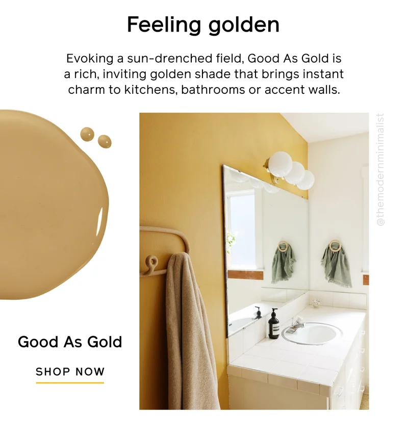 Feeling golden. Evoking a sun-drenched field, Good As Gold is a rich, inviting golden shade that brings instant charm to kitchens, bathrooms or accent walls. Good As Gold SHOP NOW
