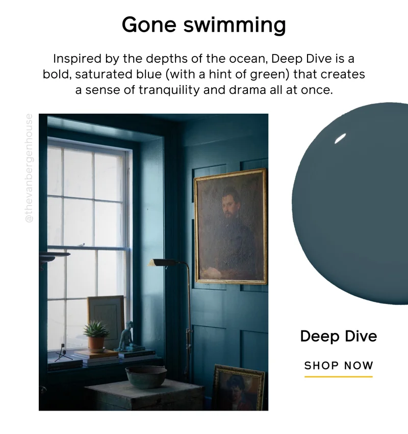 Gone swimming. Inspired by the depths of the ocean, Deep Dive is a bold, saturated blue (with a hint of green) that creates a sense of tranquility and drama all at once. Deep Dive SHOP NOW