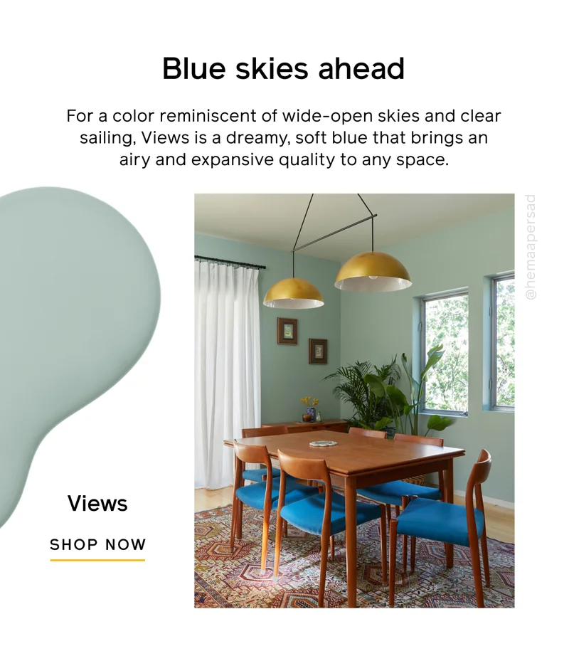 Blue skies ahead. For a color reminiscent of wide-open skies and clear sailing, Views is a dreamy, soft blue that brings an airy and expansive quality to any space. Views SHOP NOW