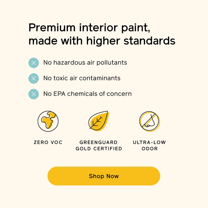 Premium interior paint, made with higher standards. No hazardous air pollutants, toxic air contaminants or EPA chemicals of concern. Zero VOC, GREENGUARD Gold certified and ultra-low odor. SHOP NOW