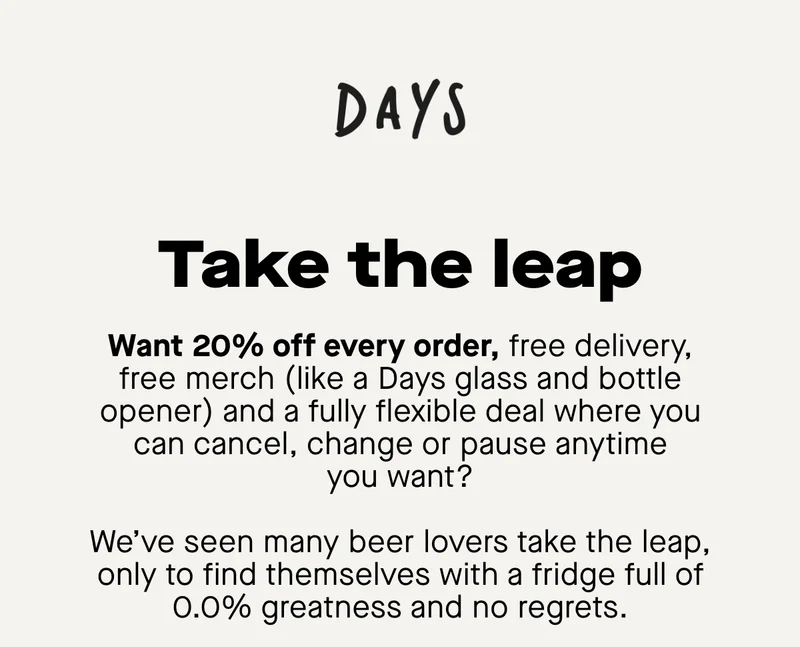 Take the leap. Want 20% off every order, free delivery, free merch (like a Days glass and bottle opener) and a fully flexible deal where you can cancel, change or pause anytime you want?