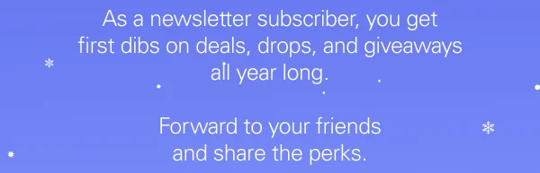 As a newsletter subscriber, you get first dibs on deals, drops, and giveaways all year long.  Forward to your friends and share the perks.