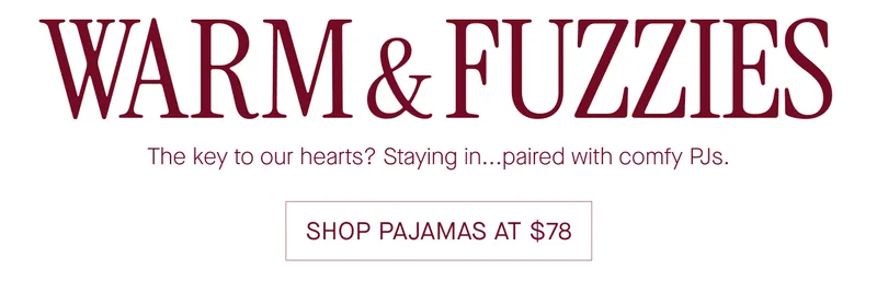 WARM & FUZZIES The key to our hearts? Staying in...paired with comfy PJs. SHOP PAJAMAS AT $78
