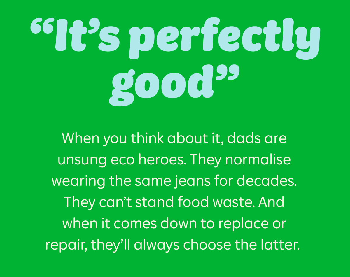 "It's perfectly good" When you think about it, dads are unsung eco heroes. They normalise wearing the same jeans for decades. They can't stand food waste. And when it comes down to replace or repair, they'll always choose the latter.