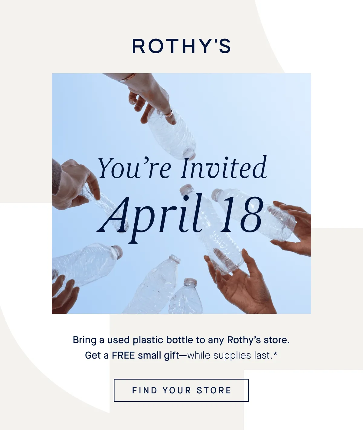 YOU’RE INVITED APRIL 18 Ditch single-use plastic. Bring a used plastic bottle to any Rothy’s store. Get a FREE small gift—while supplies last.* FIND YOUR STORE