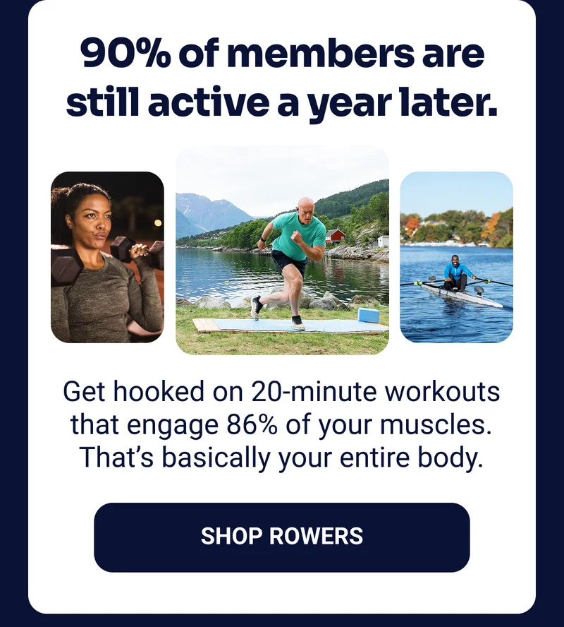 90% of members are still active a year later. Get hooked on 20-minutes workouts that engage 86% of your muscles. That's basically your entire body. Shop Rowers
