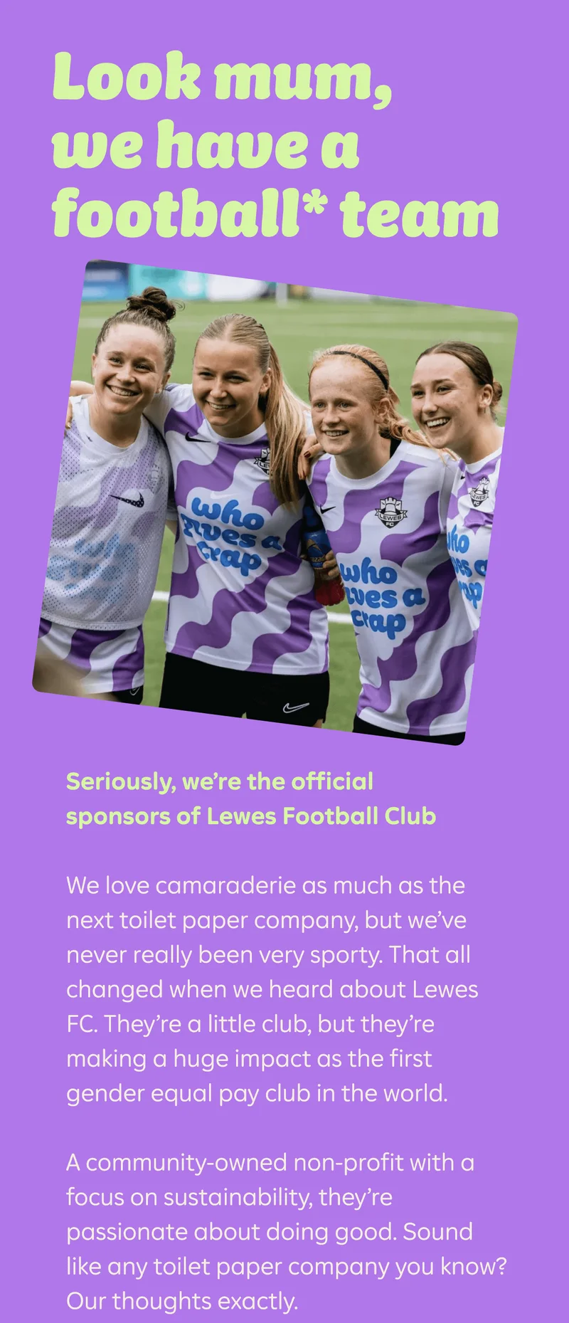Look mum, we have a football* team  Seriously, we’re the official sponsors of Lewes Football Club&nbsp;  We love camaraderie as much as the next toilet paper company, but we’ve never really been very sporty. That all changed when we heard about Lewes FC. They’re a little club, but they’re making a huge impact as the first gender equal pay club in the world. A community-owned non-profit with a focus on sustainability, they’re passionate about doing good. Sound like any toilet paper company you know? Our thoughts exactly.