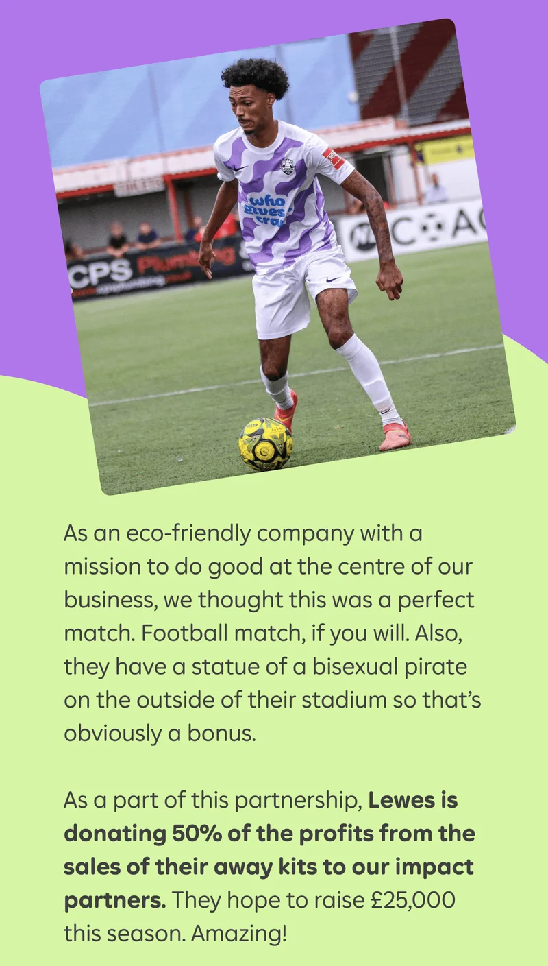 As an eco-friendly company with a mission to do good at the centre of our business, we thought this was a perfect match. Football match, if you will. Also, they have a statue of a bisexual pirate on the outside of their stadium so that’s obviously a bonus.&nbsp;  As a part of this partnership, Lewes is donating 50% of the profits from the sales of their away kits to our impact partners. They hope to raise £25,000 this season. Amazing!