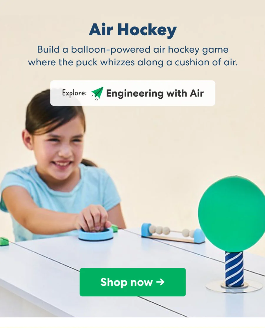 Air Hockey Build a balloon-powered air hockey game where the puck whizzes along a cushion of air. Explore: Engineering with Air
