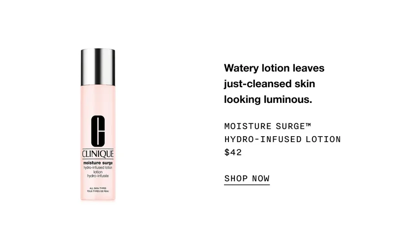 Watery lotion leaves just-cleansed skin looking luminous. Moisture Surge™ Hydro-Infused Lotion $42 SHOP NOW