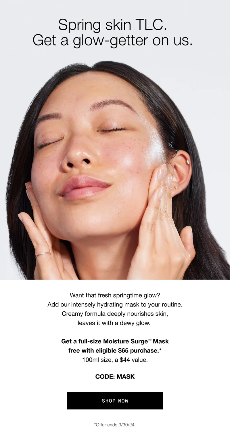 Spring skin TLC. | Get a glow-getter on us. | Want that fresh springtime glow? Add our intensely hydrating mask to your routine. Creamy formula deeply nourishes skin, leaves it with a dewy glow. Get a full-size Moisture Surge™ Mask free with eligible $65 purchase.* 100ml size, a $44 value. CODE: MASK SHOP NOW *Offer ends 3/30/24.