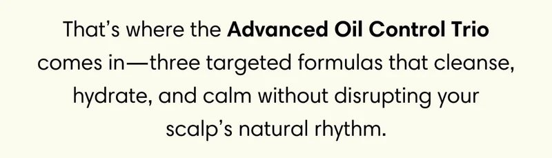 That’s where the Advanced Oil Control Trio comes in—three targeted formulas that cleanse, hydrate, and calm without disrupting your scalp’s natural rhythm.