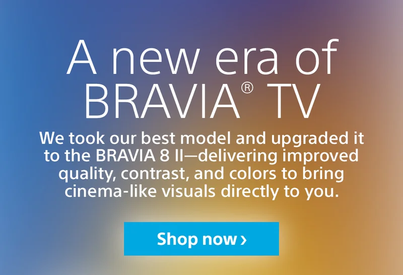 A new era of BRAVIA TV | We took our best model and upgraded it to the BRAVIA 8 II — delivering improved quality, contrast, and colors to bring cinema-like visuals directly to you. | Shop now