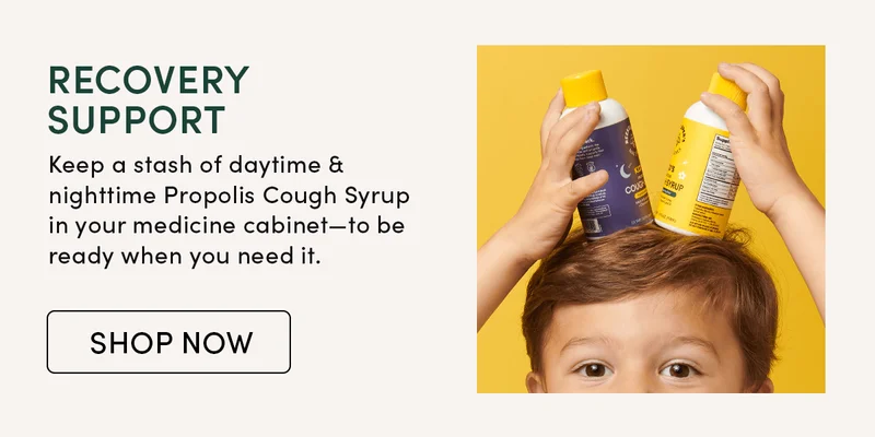 Recovery Support         Keep a stash of daytime & nighttime Propolis Cough Syrup in your medicine cabinet—to be ready when you need it.