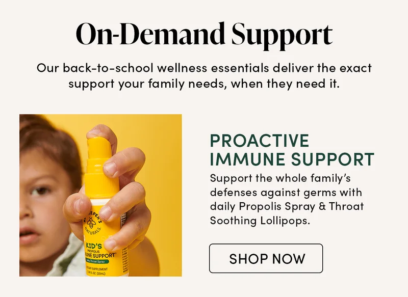 On-Demand Support     Our back-to-school wellness essentials deliver the exact support your family needs, when they need it.    Proactive Immune Support     Support the whole family’s defenses against germs with daily Propolis Spray & Throat Soothing Lollipops.