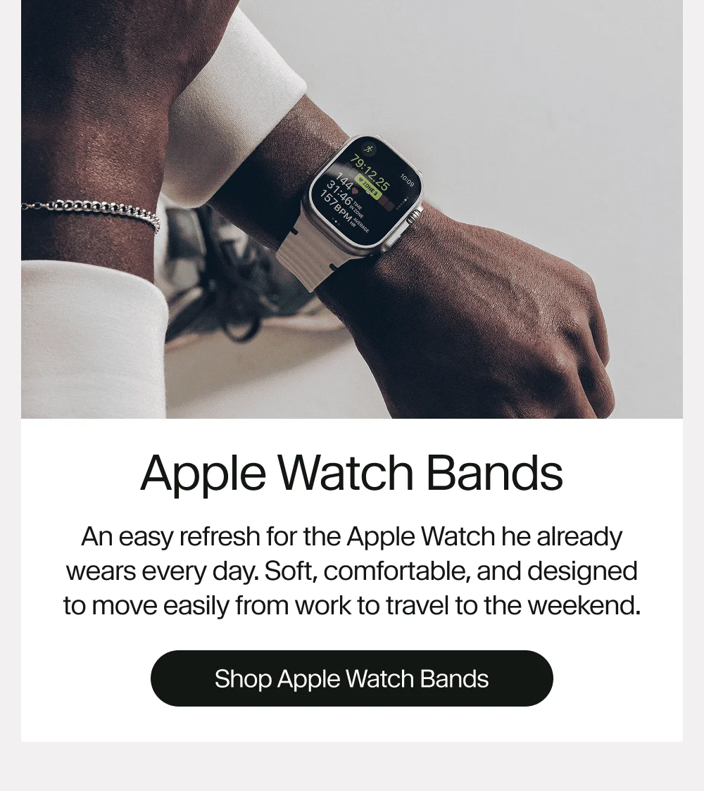 Apple Watch Bands An easy refresh for the Apple Watch he already wears every day. Soft, comfortable, and designed to move easily from work to travel to the weekend. Shop Apple Watch Bands