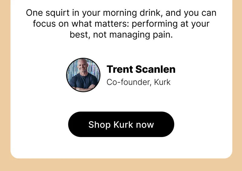 One squirt in your morning drink, and you can focus on what matters: performing at your best, not managing pain. Trent Co-founder, Kurk | SHOP KURK NOW