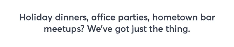 Holiday dinners, office parties, hometown bar meetups? We've got just the thing.