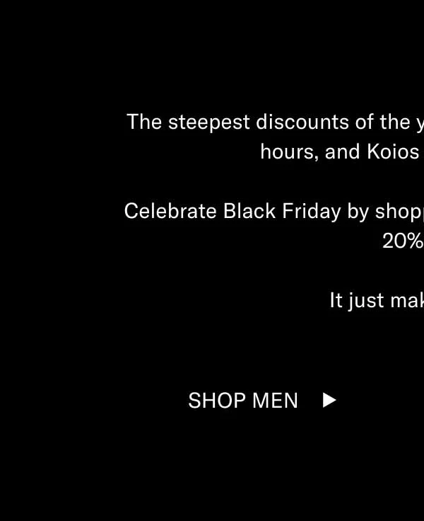 The steepest discounts of the year will only last a couple more hours, and Koios are moving fast. Celebrate Black Friday by shopping bestselling black styles for 20% off. It just makes sense. Shop Men Shop Women