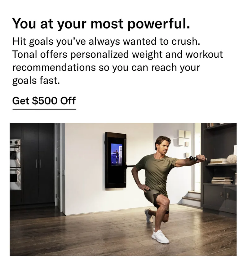 Headline: You at your most powerful. Body: Hit goals you’ve always wanted to crush. Tonal offers personalized weight and workout recommendations so you can reach your goals fast. CTA: Get $500 Off