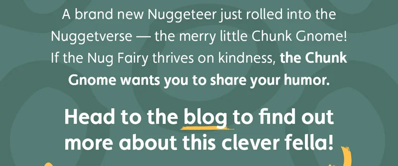 A brand new Nuggeteer just rolled into the Nuggetverse — the merry little Chunk Gnome! If the Nug Fairy thrives on kindness, the Chunk Gnome wants you to share your humor. Head to the blog to find out more about this clever fella!