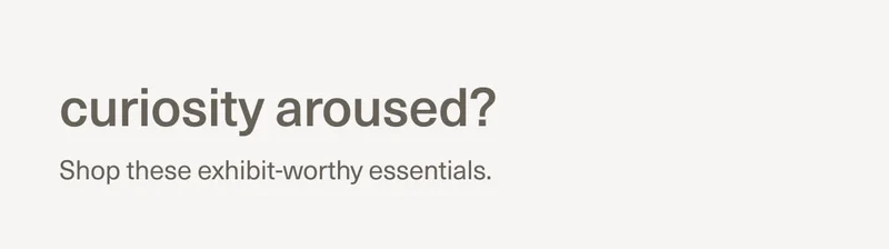 curiosity aroused? | Shop these exhibit-worthy essentials.