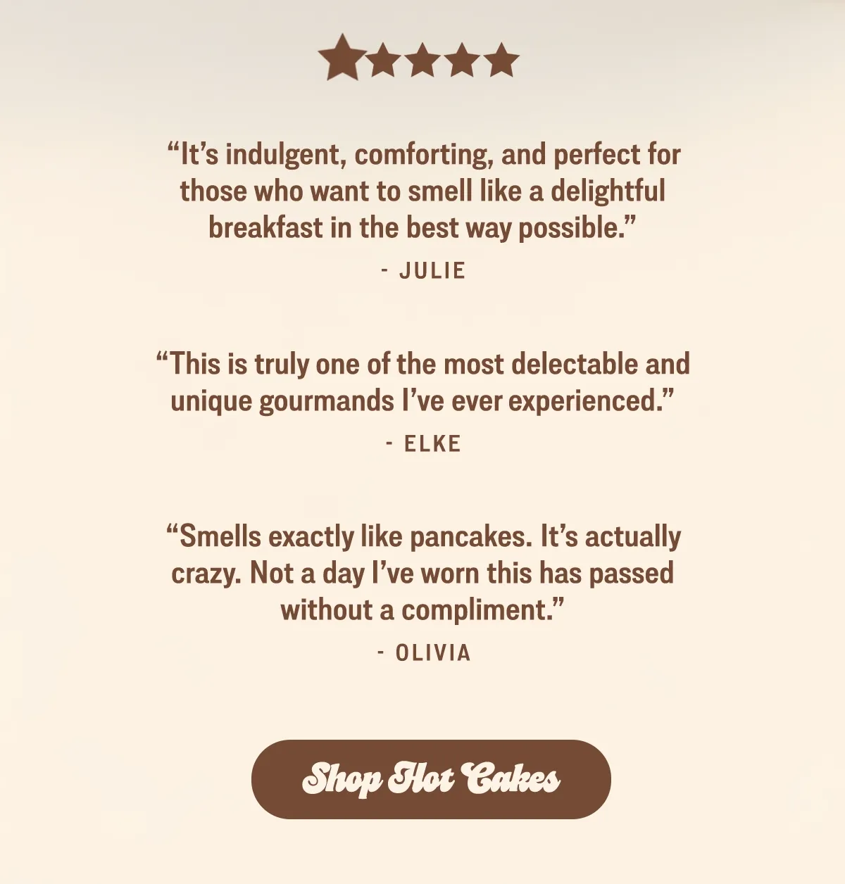 “Smells exactly like pancakes. It’s actually crazy. Not a day I’ve worn this has passed without a compliment.” —Olivia [shop hot cakes]