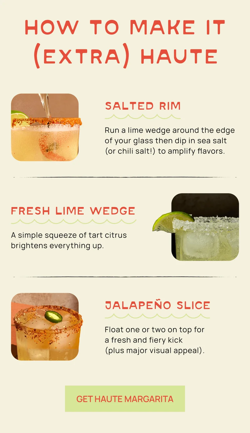How To Make It (Extra) Haute Salted Rim Run a lime wedge around the edge of your glass then dip in sea salt (or chili salt!) to amplify flavors. Fresh lime wedge A simple squeeze of tart citrus brightens everything up. Jalapeño slice Float one or two on top for  a fresh and fiery kick  (plus major visual appeal).