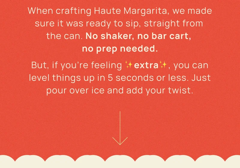 When crafting Haute Margarita, we made sure it was ready to sip, straight from  the can. No shaker, no bar cart,  no prep needed. But, if you’re feeling ✨extra✨, you can level things up in 5 seconds or less. Just pour over ice and add your twist.