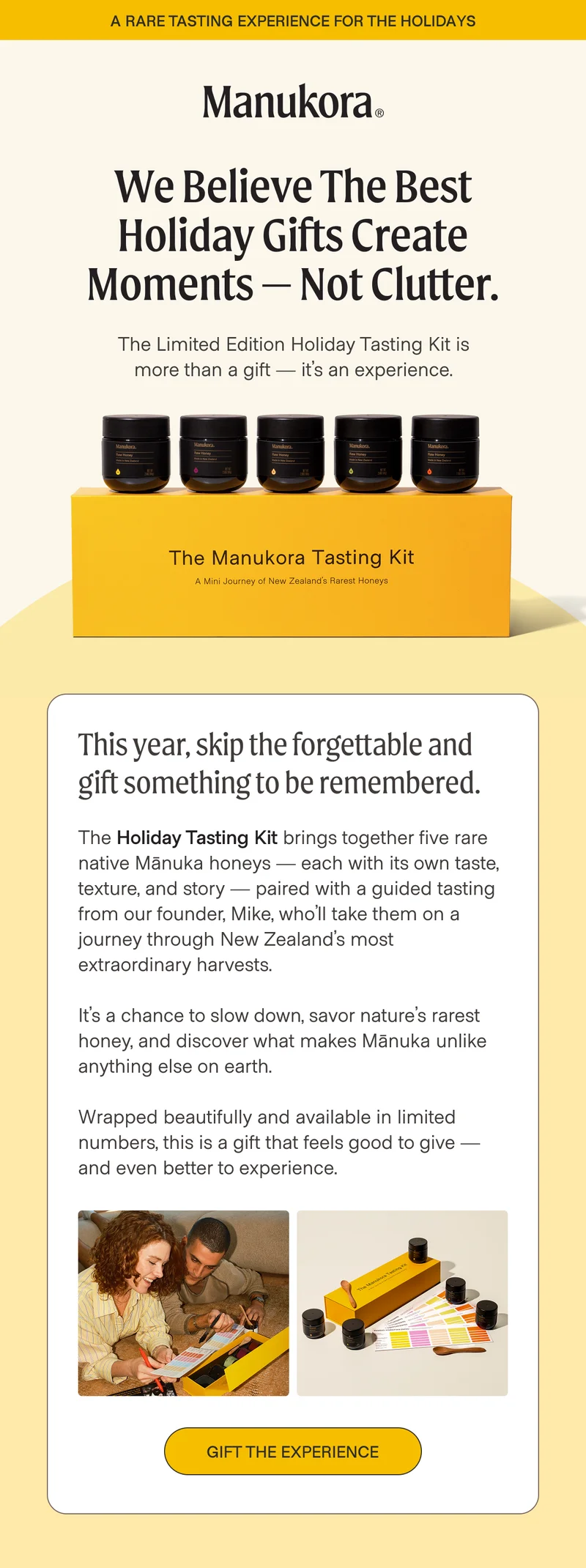 A rare tasting experience for the holidays We believe the best holiday gifts create moments — not clutter. The Limited Edition Holiday Tasting Kit is more than a gift — it’s an experience. This year, skip the forgettable and gift something to be remembered.  The Holiday Tasting Kit brings together five rare native Mānuka honeys — each with its own taste, texture, and story — paired with a guided tasting from our founder, Mike, who’ll take them on a journey through New Zealand’s most extraordinary harvests.  It’s a chance to slow down, savor nature’s rarest honey, and discover what makes Mānuka unlike anything else on earth.  Wrapped beautifully and available in limited numbers, this is a gift that feels good to give — and even better to experience. Gift the Experience