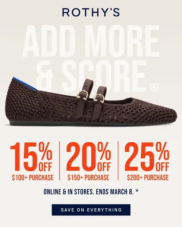 ADD MORE & SCORE* 15% OFF $100+ PURCHASE 20% OFF $150+ PURCHASE 25% OFF $200+ PURCHASE SAVE ON EVERYTHING Online & in stores. ENDS MARCH 8*